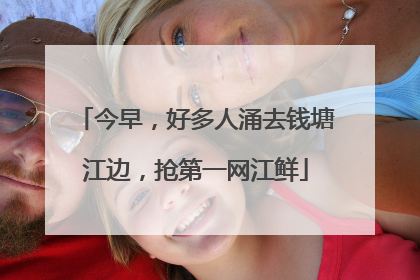 今早，好多人涌去钱塘江边，抢第一网江鲜