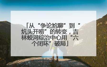 从“争论尬聊”到“炕头开唠”的转变，吉林蛟河综治中心用“六个闭环”破局