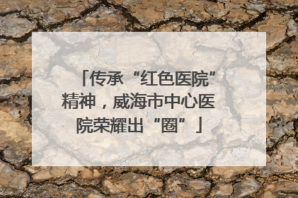 传承“红色医院”精神，威海市中心医院荣耀出“圈”