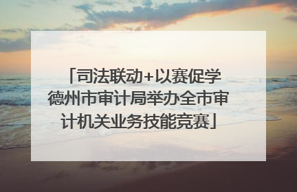 司法联动+以赛促学 德州市审计局举办全市审计机关业务技能竞赛