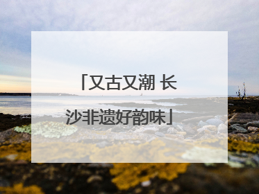 又古又潮 长沙非遗好韵味