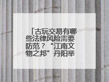 古玩交易有哪些法律风险需要防范？“江南文物之邦”丹阳举行专题讲座