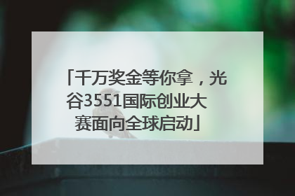 千万奖金等你拿，光谷3551国际创业大赛面向全球启动