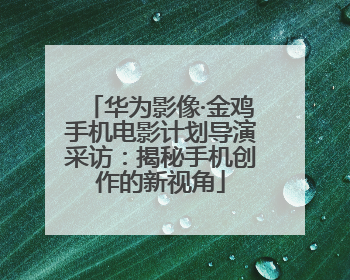 华为影像·金鸡手机电影计划导演采访：揭秘手机创作的新视角
