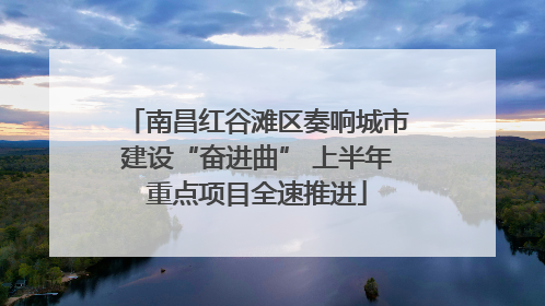南昌红谷滩区奏响城市建设“奋进曲” 上半年重点项目全速推进