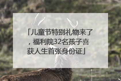 儿童节特别礼物来了，福利院32名孩子喜获人生首张身份证