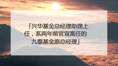 兴华基金总经理助理上任，系两年前官宣离任的九泰基金原总经理