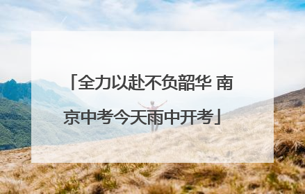 全力以赴不负韶华 南京中考今天雨中开考