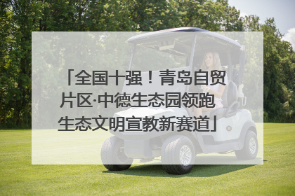 全国十强！青岛自贸片区·中德生态园领跑生态文明宣教新赛道