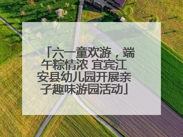 六一童欢游，端午粽情浓 宜宾江安县幼儿园开展亲子趣味游园活动