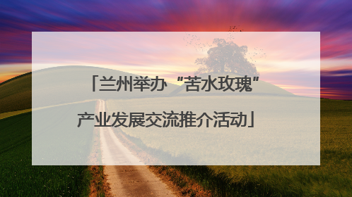 兰州举办“苦水玫瑰”产业发展交流推介活动