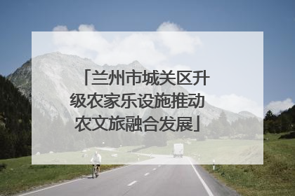 兰州市城关区升级农家乐设施推动农文旅融合发展