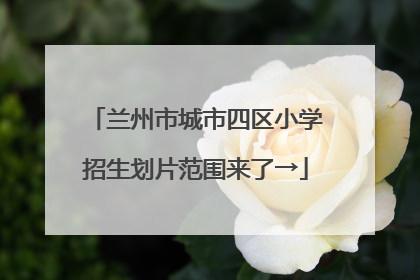 兰州市城市四区小学招生划片范围来了→