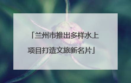 兰州市推出多样水上项目打造文旅新名片