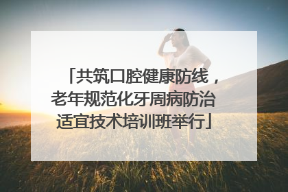 共筑口腔健康防线，老年规范化牙周病防治适宜技术培训班举行