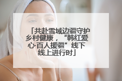 共赴雪域边疆守护乡村健康，“韩红爱心·百人援疆”线下线上进行时