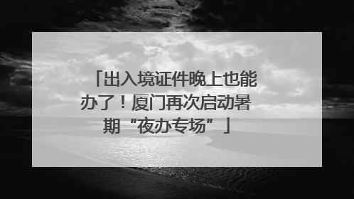 出入境证件晚上也能办了！厦门再次启动暑期“夜办专场”