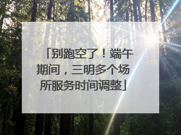 别跑空了！端午期间，三明多个场所服务时间调整