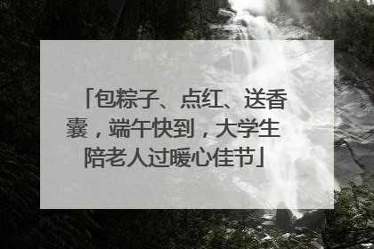 包粽子、点红、送香囊，端午快到，大学生陪老人过暖心佳节