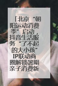 北京“朝阳运动消费季”启动，抖音生活服务“了不起的大小孩”IP联动商圈解锁暑期亲子消费新场景