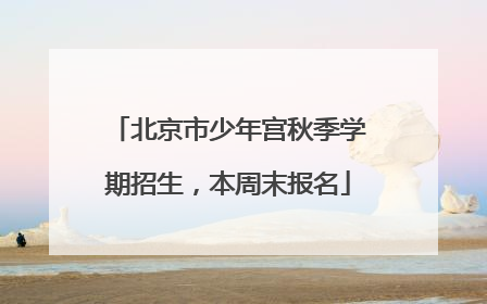北京市少年宫秋季学期招生，本周末报名