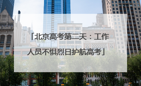 北京高考第二天：工作人员不惧烈日护航高考
