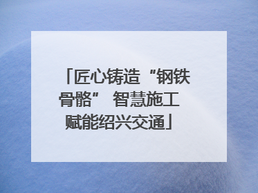 匠心铸造“钢铁骨骼” 智慧施工赋能绍兴交通