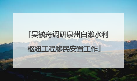 吴毓舟调研泉州白濑水利枢纽工程移民安置工作