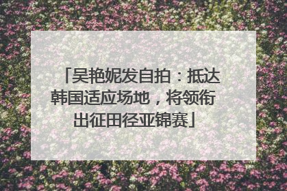 吴艳妮发自拍：抵达韩国适应场地，将领衔出征田径亚锦赛