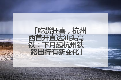 吃货狂喜，杭州西首开直达汕头高铁：下月起杭州铁路出行有新变化