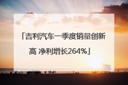 吉利汽车一季度销量创新高 净利增长264%