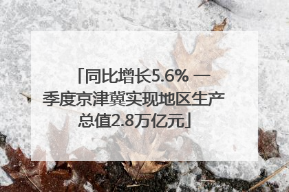 同比增长5.6% 一季度京津冀实现地区生产总值2.8万亿元