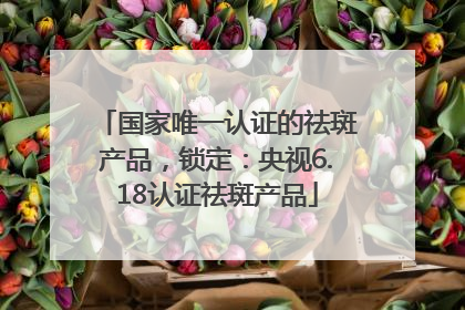 国家唯一认证的祛斑产品，锁定：央视6.18认证祛斑产品