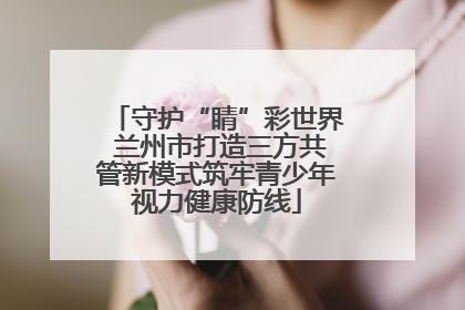 守护“睛”彩世界 兰州市打造三方共管新模式筑牢青少年视力健康防线