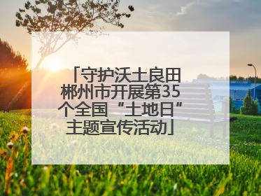 守护沃土良田 郴州市开展第35个全国“土地日”主题宣传活动