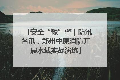 安全“豫”警｜防汛备汛，郑州中原消防开展水域实战演练