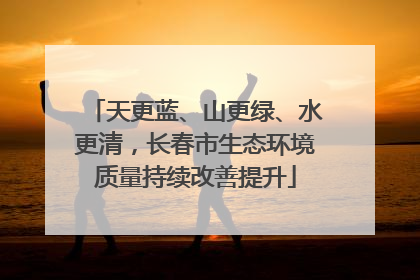 天更蓝、山更绿、水更清，长春市生态环境质量持续改善提升