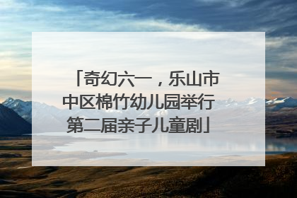奇幻六一，乐山市中区棉竹幼儿园举行第二届亲子儿童剧
