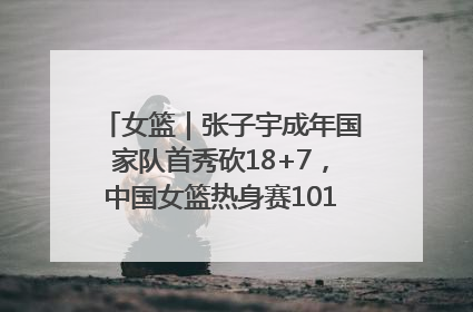 女篮｜张子宇成年国家队首秀砍18+7，中国女篮热身赛101比55大胜波黑