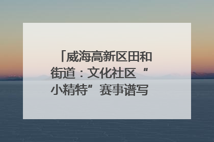 威海高新区田和街道：文化社区“小精特”赛事谱写文化赋能新乐章