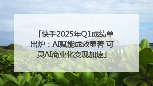 快手2025年Q1成绩单出炉：AI赋能成效显著 可灵AI商业化变现加速