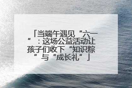 当端午遇见“六一”：这场公益活动让孩子们收下“知识粽”与“成长礼”