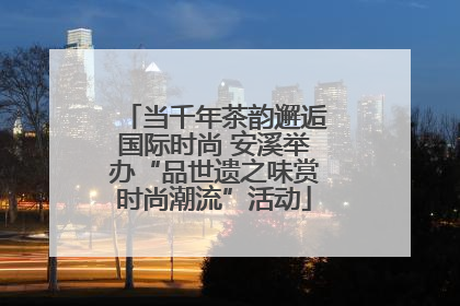 当千年茶韵邂逅国际时尚 安溪举办“品世遗之味赏时尚潮流”活动