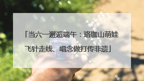 当六一邂逅端午：珞珈山萌娃飞针走线、唱念做打传非遗