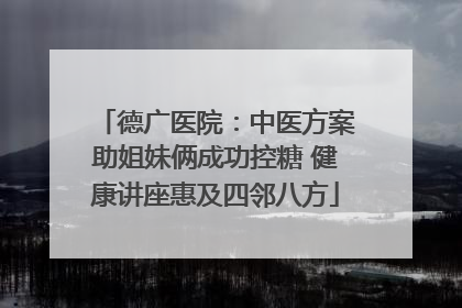 德广医院：中医方案助姐妹俩成功控糖 健康讲座惠及四邻八方