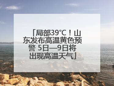 局部39℃！山东发布高温黄色预警 5日—9日将出现高温天气