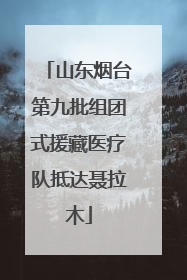 山东烟台第九批组团式援藏医疗队抵达聂拉木