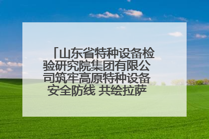 山东省特种设备检验研究院集团有限公司筑牢高原特种设备安全防线 共绘拉萨美好生活画卷