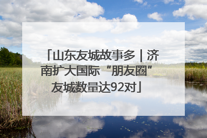 山东友城故事多｜济南扩大国际“朋友圈”友城数量达92对