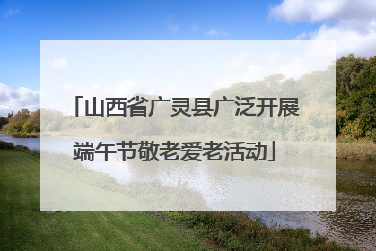 山西省广灵县广泛开展端午节敬老爱老活动